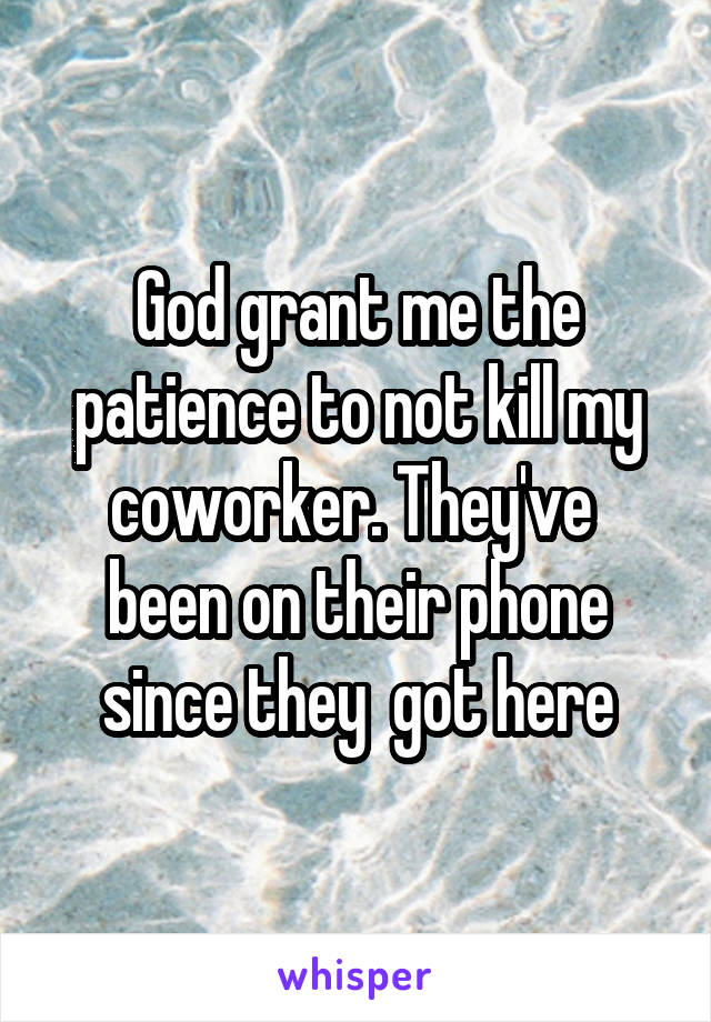God grant me the patience to not kill my coworker. They've  been on their phone since they  got here