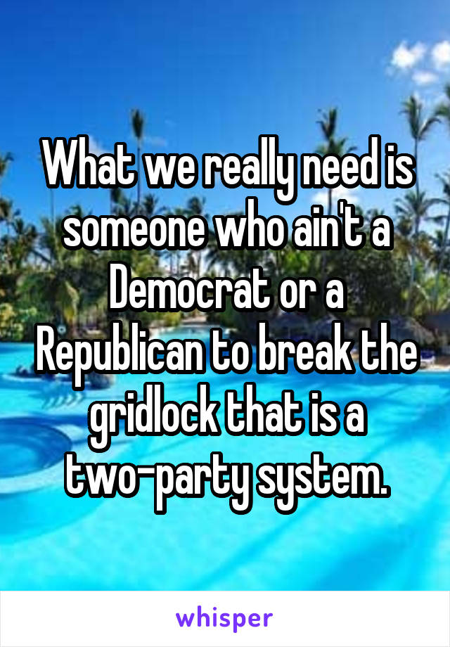 What we really need is someone who ain't a Democrat or a Republican to break the gridlock that is a two-party system.