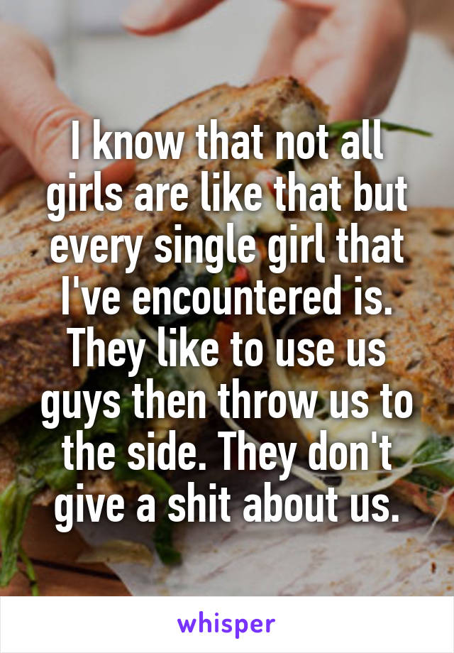I know that not all girls are like that but every single girl that I've encountered is. They like to use us guys then throw us to the side. They don't give a shit about us.
