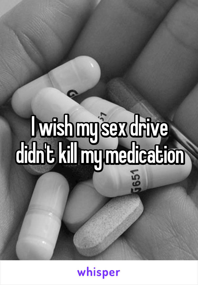 I wish my sex drive didn't kill my medication