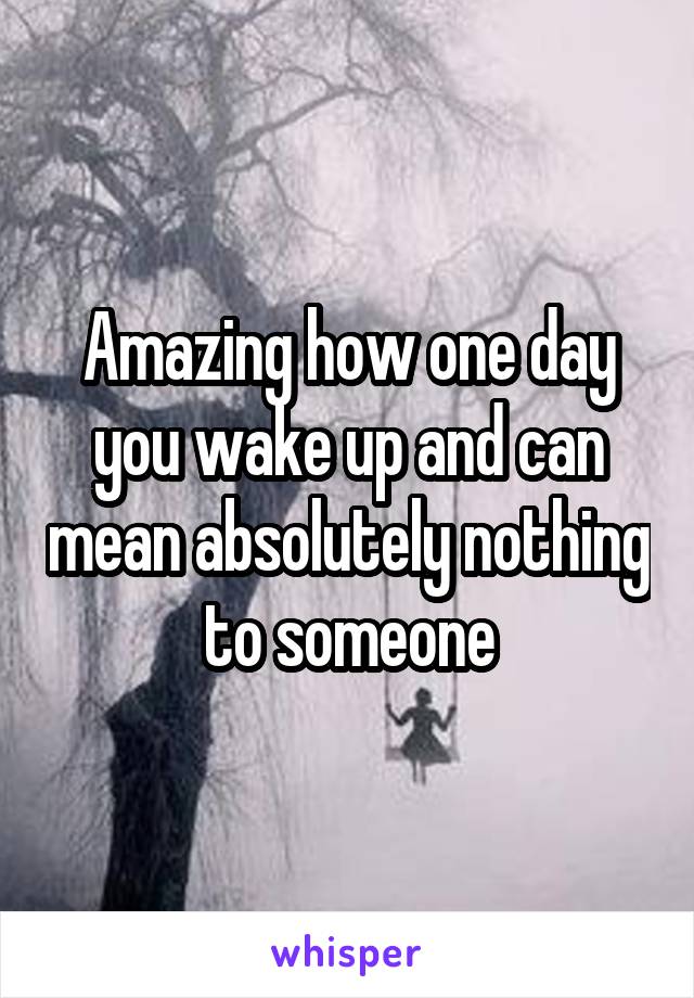 Amazing how one day you wake up and can mean absolutely nothing to someone