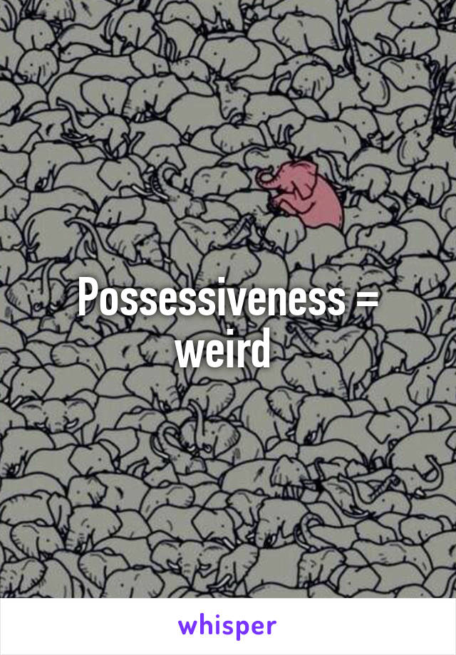 Possessiveness = weird 