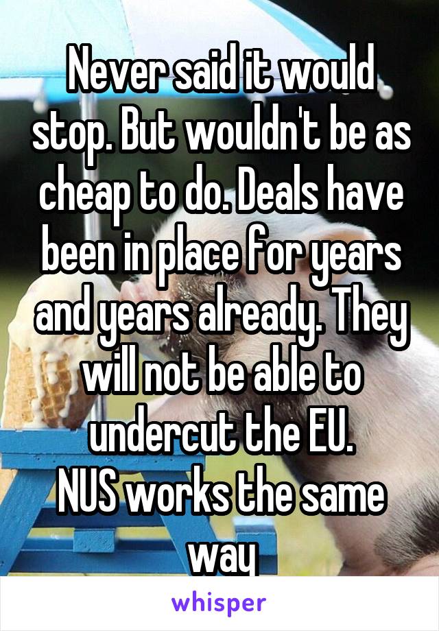 Never said it would stop. But wouldn't be as cheap to do. Deals have been in place for years and years already. They will not be able to undercut the EU.
NUS works the same way