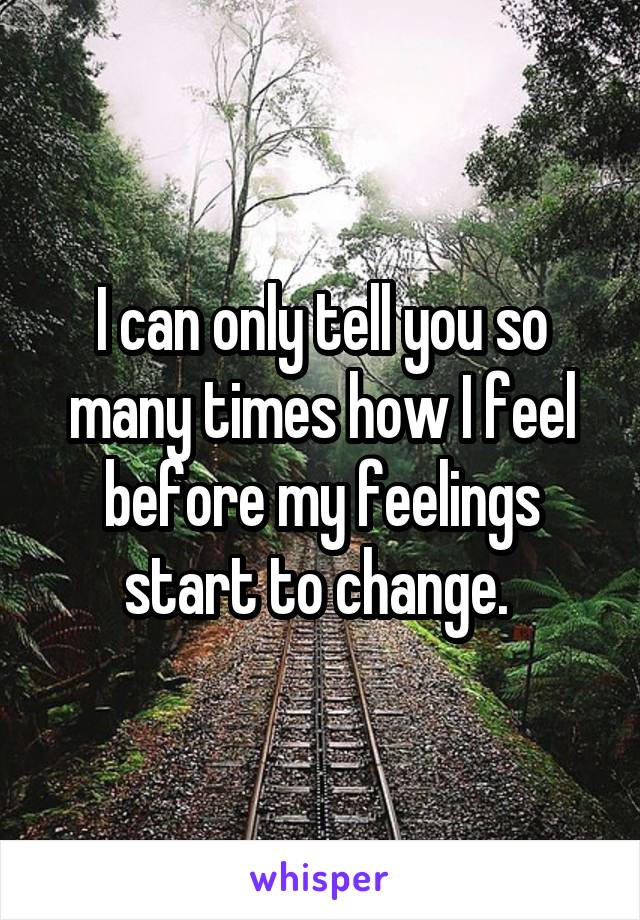 I can only tell you so many times how I feel before my feelings start to change. 