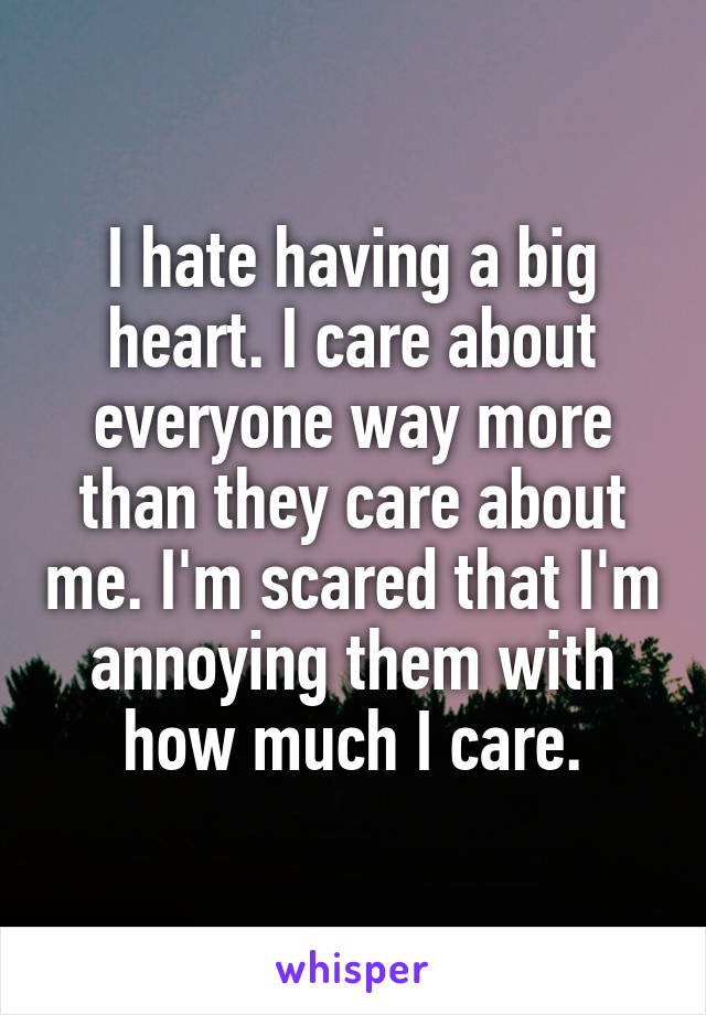 I hate having a big heart. I care about everyone way more than they care about me. I'm scared that I'm annoying them with how much I care.