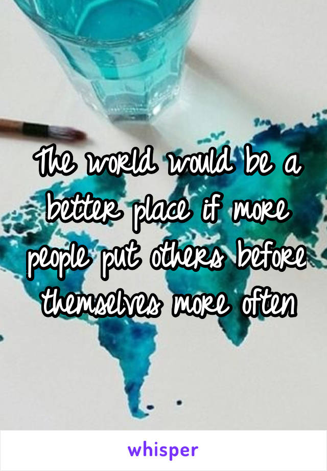 The world would be a better place if more people put others before themselves more often