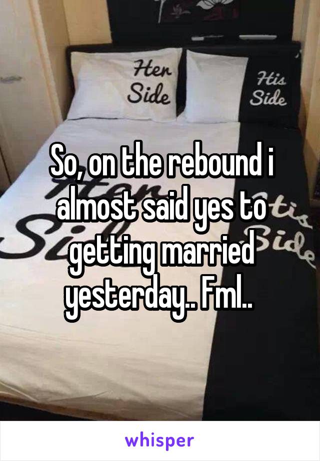 So, on the rebound i almost said yes to getting married yesterday.. Fml.. 