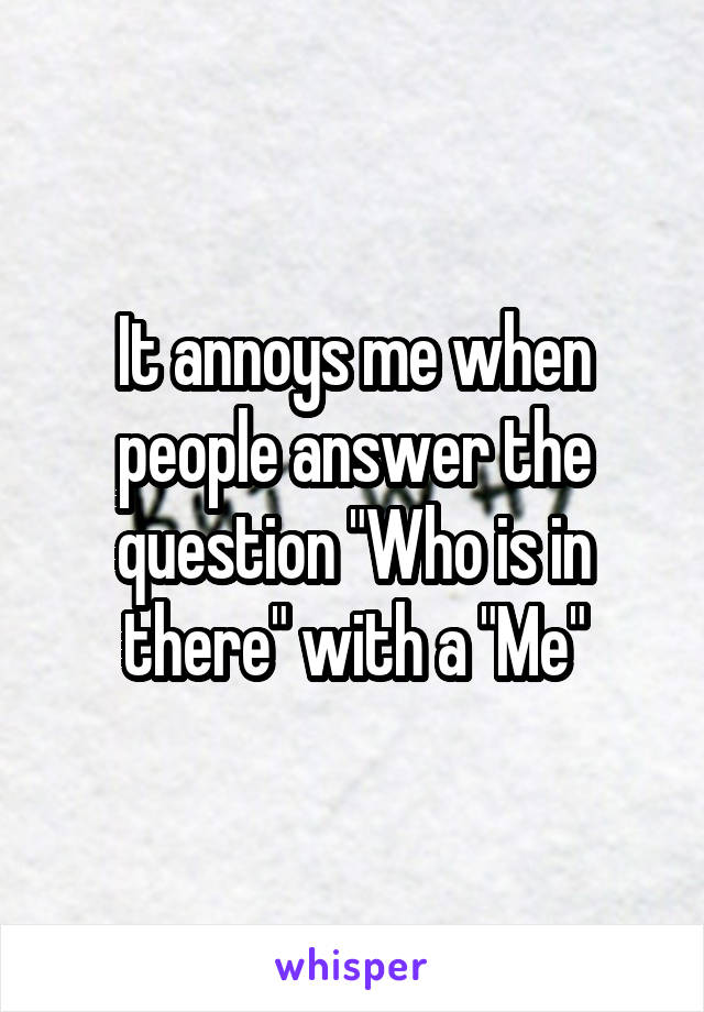 It annoys me when people answer the question "Who is in there" with a "Me"