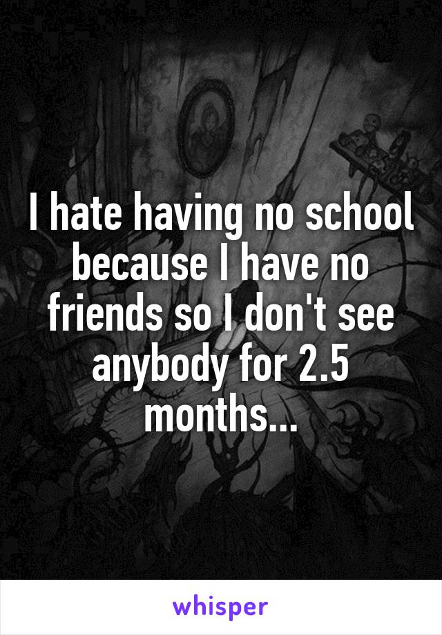 I hate having no school because I have no friends so I don't see anybody for 2.5 months...