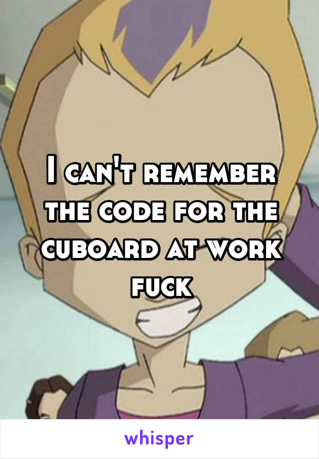 I can't remember the code for the cuboard at work fuck