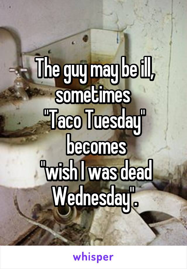 The guy may be ill, sometimes 
"Taco Tuesday"
 becomes
 "wish I was dead Wednesday".