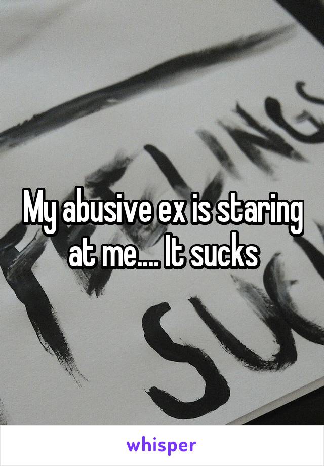 My abusive ex is staring at me.... It sucks