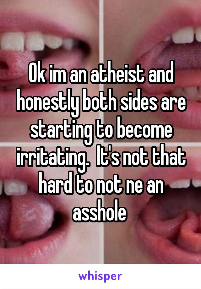 Ok im an atheist and honestly both sides are starting to become irritating.  It's not that hard to not ne an asshole 