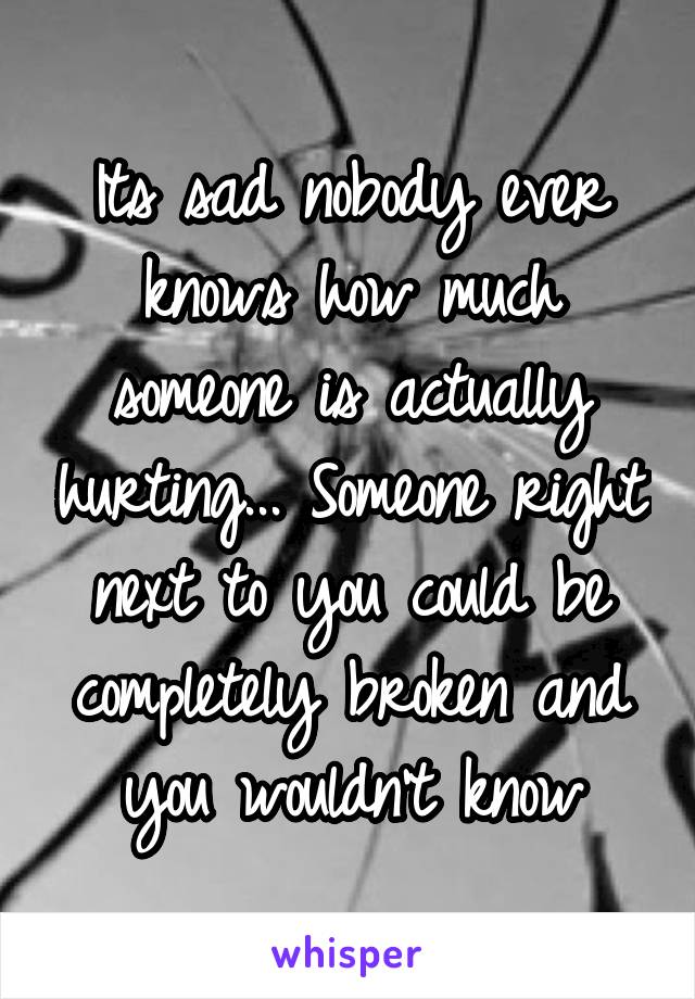 Its sad nobody ever knows how much someone is actually hurting... Someone right next to you could be completely broken and you wouldn't know