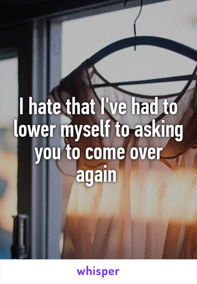I hate that I've had to lower myself to asking you to come over again 