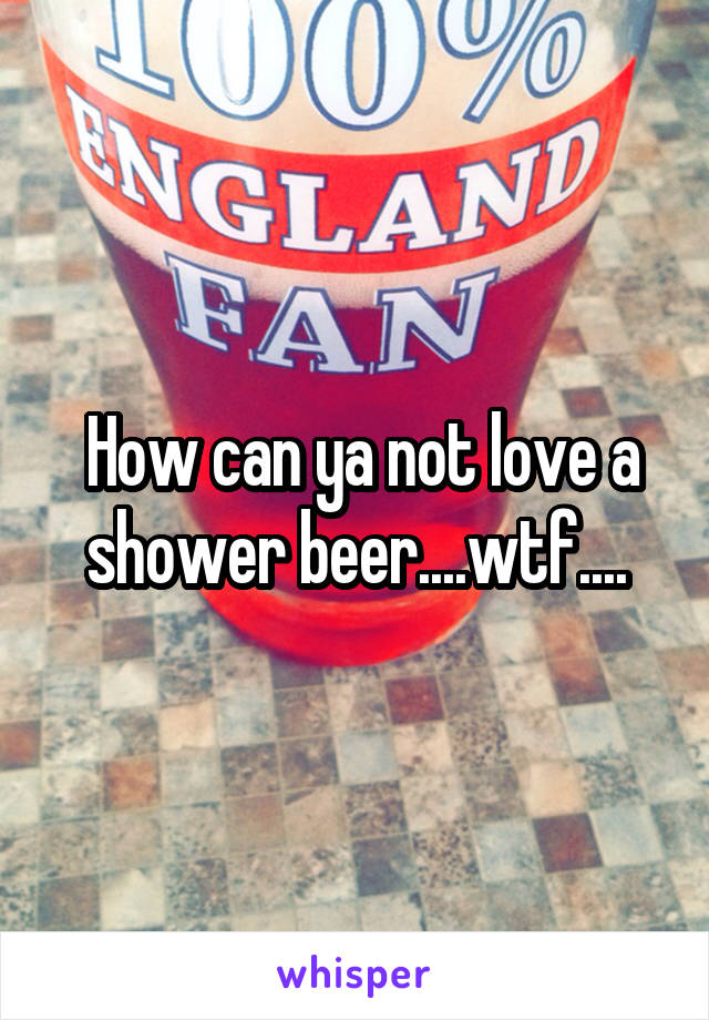  How can ya not love a shower beer....wtf....