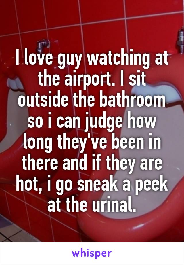 I love guy watching at the airport. I sit outside the bathroom so i can judge how long they've been in there and if they are hot, i go sneak a peek at the urinal.
