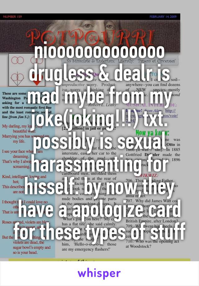 niooooooooooooo
drugless & dealr is mad mybe from my joke(joking!!!) txt. possibly is sexual harassmenting for hisself. by now,they have a apologize card for these types of stuff