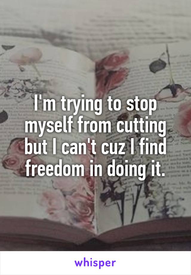 I'm trying to stop myself from cutting but I can't cuz I find freedom in doing it.