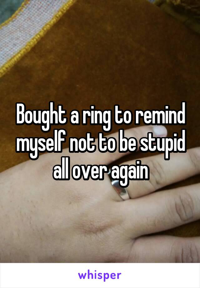 Bought a ring to remind myself not to be stupid all over again
