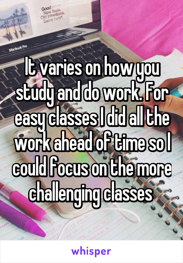 It varies on how you study and do work. For easy classes I did all the work ahead of time so I could focus on the more challenging classes 