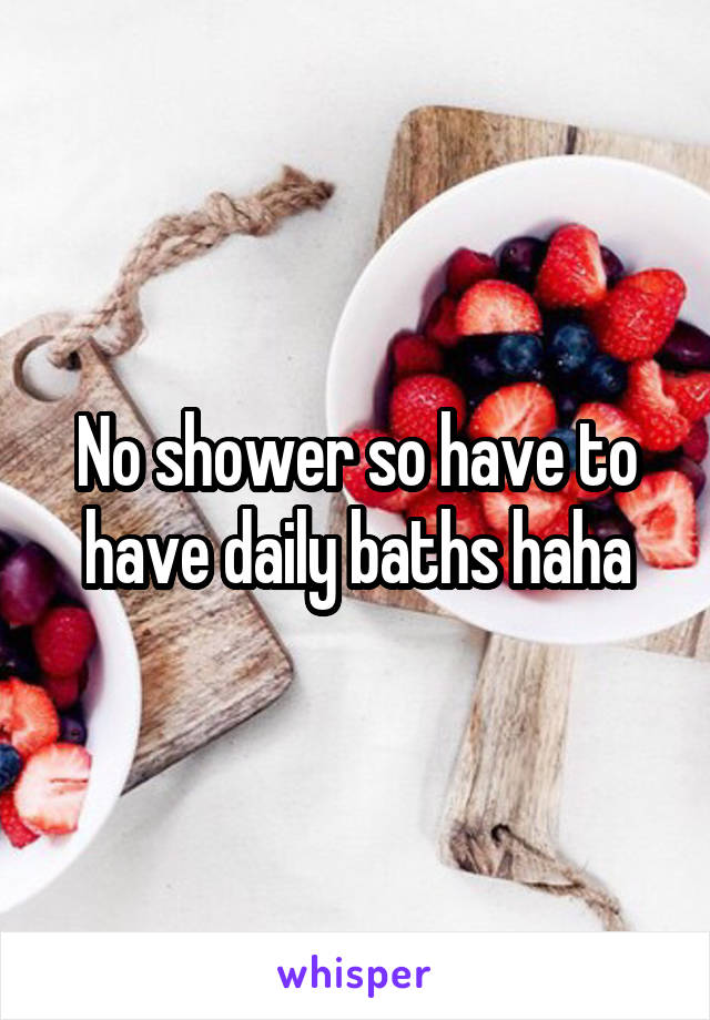 No shower so have to have daily baths haha