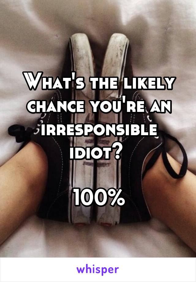What's the likely chance you're an irresponsible idiot? 

100%