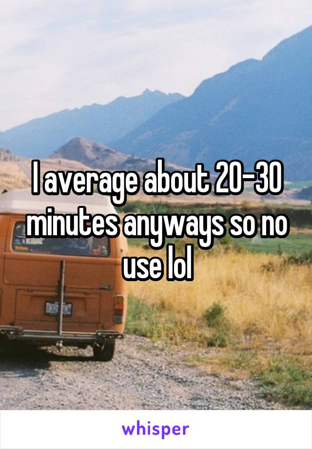 I average about 20-30 minutes anyways so no use lol