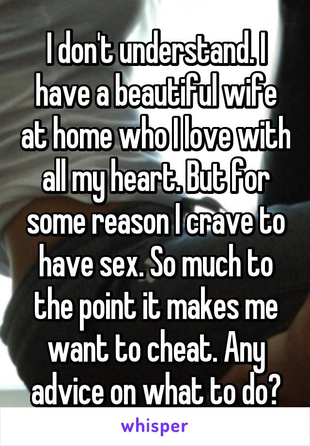 I don't understand. I have a beautiful wife at home who I love with all my heart. But for some reason I crave to have sex. So much to the point it makes me want to cheat. Any advice on what to do?