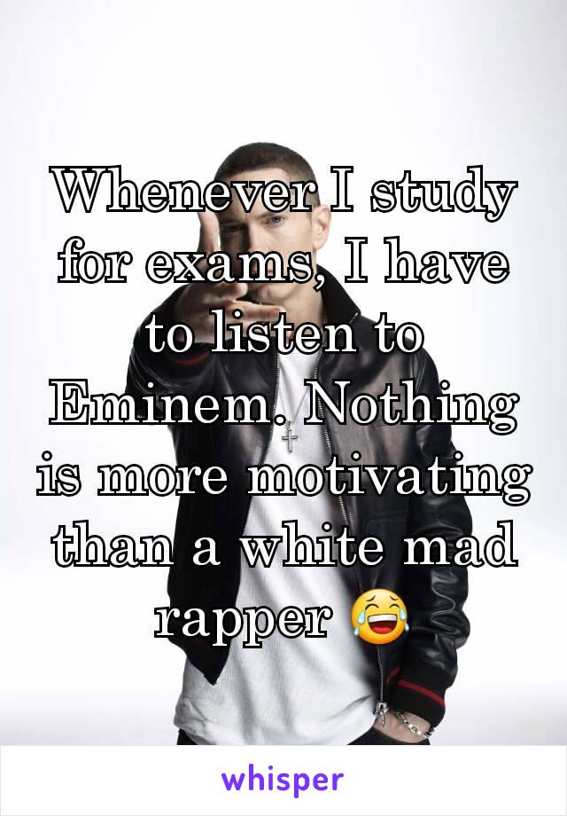 Whenever I study for exams, I have to listen to Eminem. Nothing is more motivating than a white mad rapper 😂