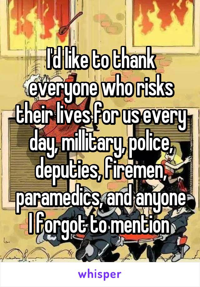 I'd like to thank everyone who risks their lives for us every day, millitary, police, deputies, firemen, paramedics, and anyone I forgot to mention 