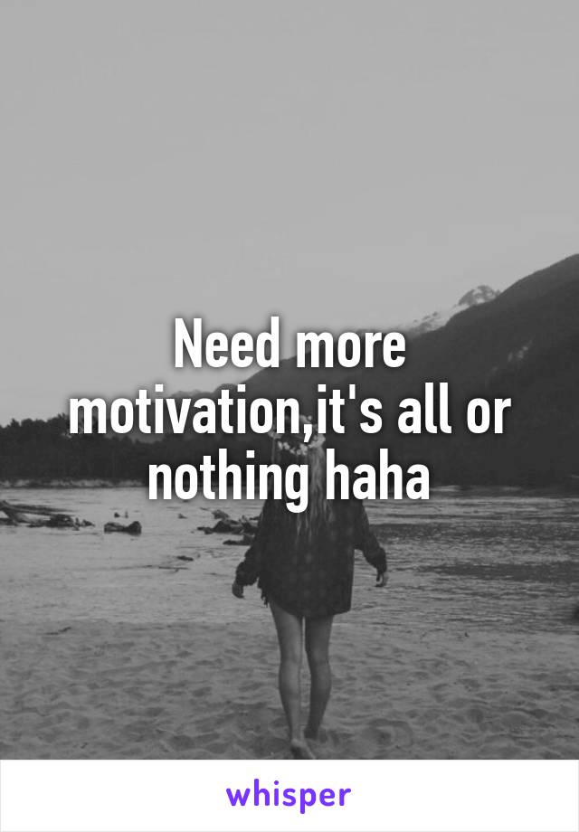 Need more motivation,it's all or nothing haha