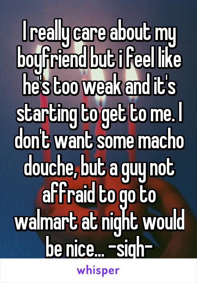 I really care about my boyfriend but i feel like he's too weak and it's starting to get to me. I don't want some macho douche, but a guy not affraid to go to walmart at night would be nice... -sigh-