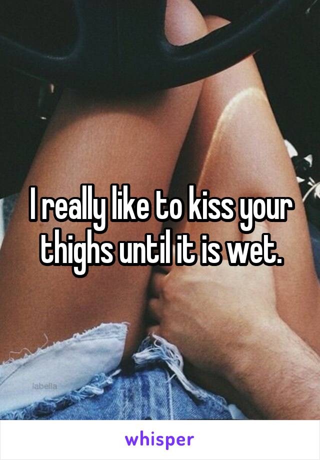 I really like to kiss your thighs until it is wet.