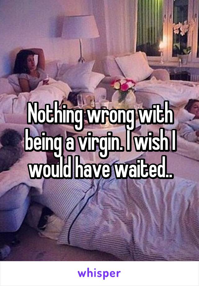 Nothing wrong with being a virgin. I wish I would have waited..