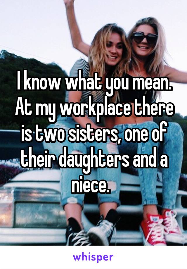 I know what you mean. At my workplace there is two sisters, one of their daughters and a niece.  
