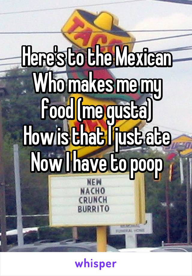 Here's to the Mexican
Who makes me my food (me gusta)
How is that I just ate
Now I have to poop

