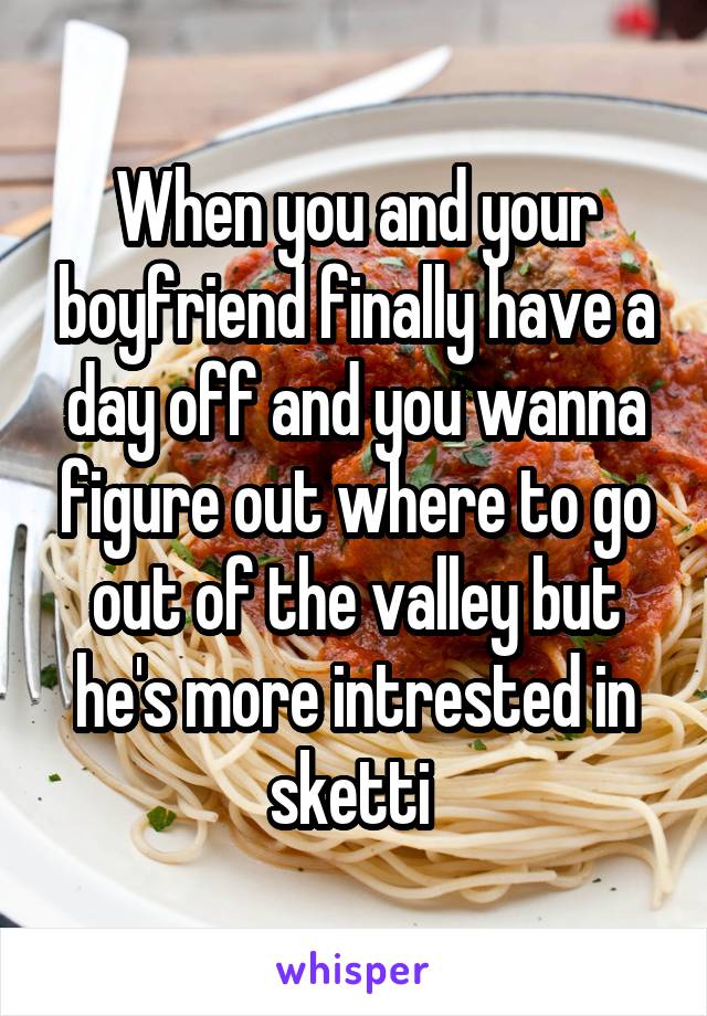 When you and your boyfriend finally have a day off and you wanna figure out where to go out of the valley but he's more intrested in sketti 