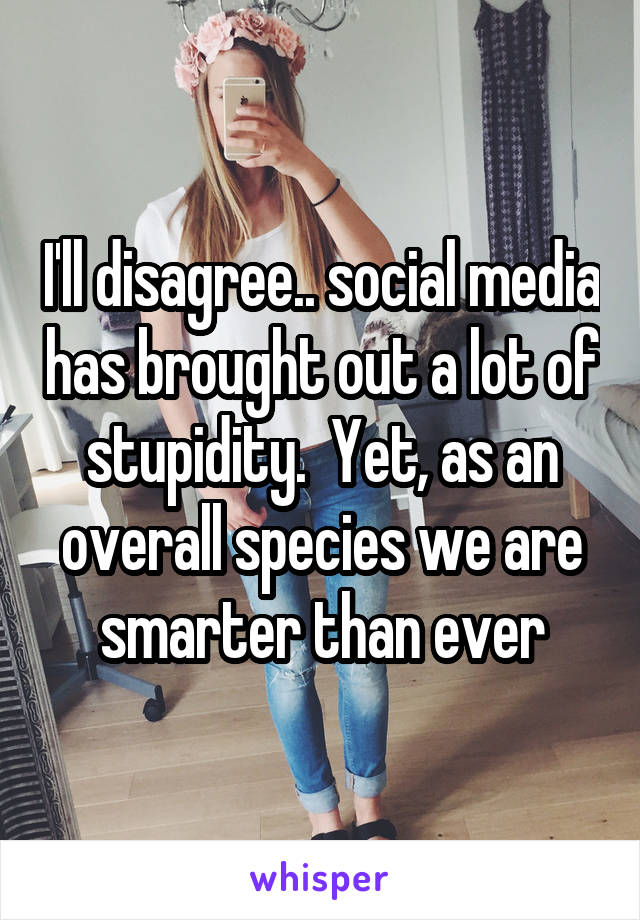 I'll disagree.. social media has brought out a lot of stupidity.  Yet, as an overall species we are smarter than ever