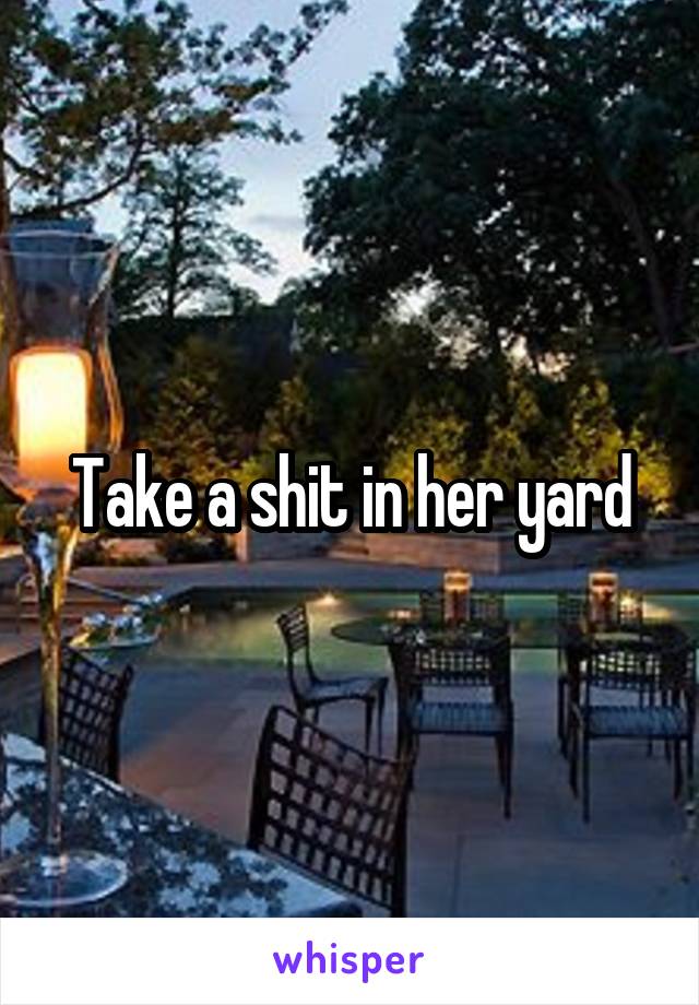 Take a shit in her yard