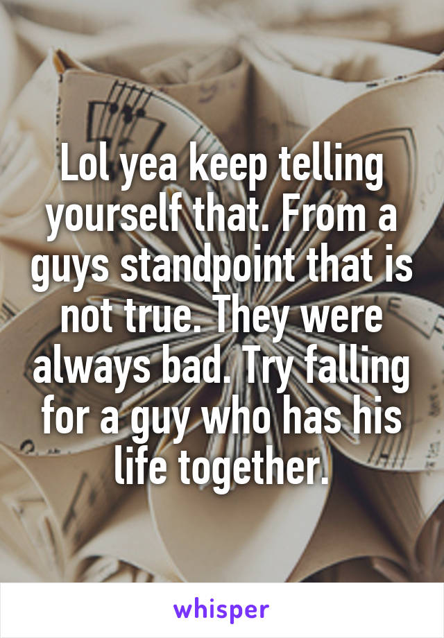 Lol yea keep telling yourself that. From a guys standpoint that is not true. They were always bad. Try falling for a guy who has his life together.