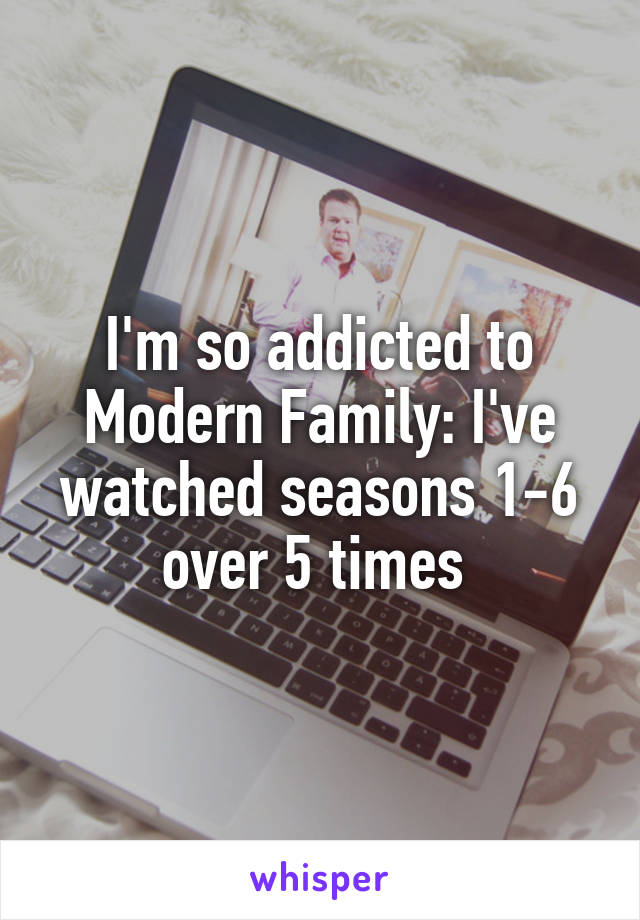 I'm so addicted to Modern Family: I've watched seasons 1-6 over 5 times 