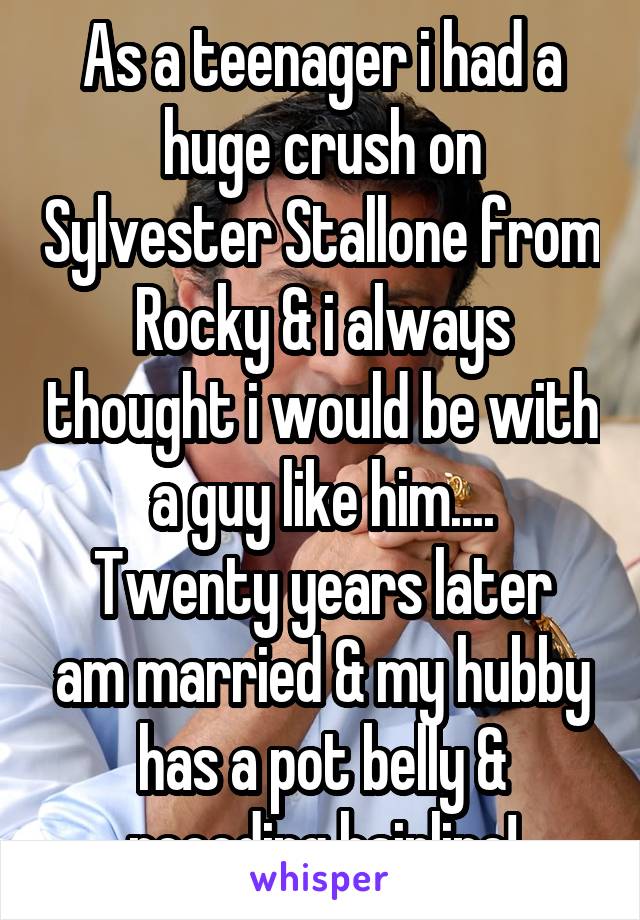 As a teenager i had a huge crush on Sylvester Stallone from Rocky & i always thought i would be with a guy like him....
Twenty years later am married & my hubby has a pot belly & receding hairline!