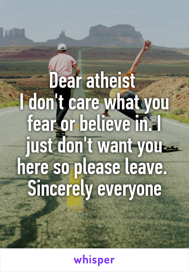 Dear atheist 
I don't care what you fear or believe in. I just don't want you here so please leave. 
Sincerely everyone