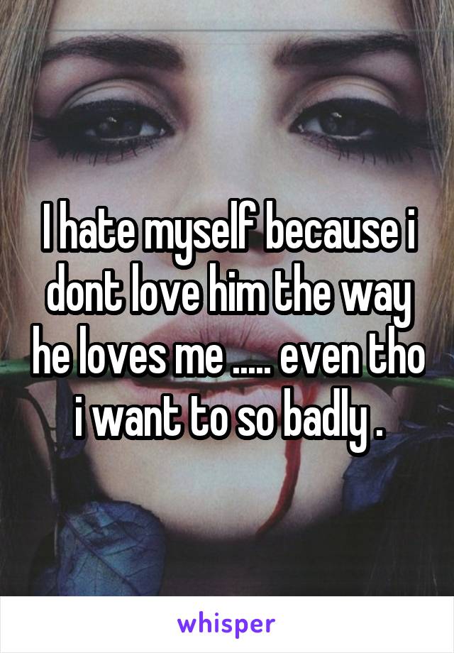 I hate myself because i dont love him the way he loves me ..... even tho i want to so badly .