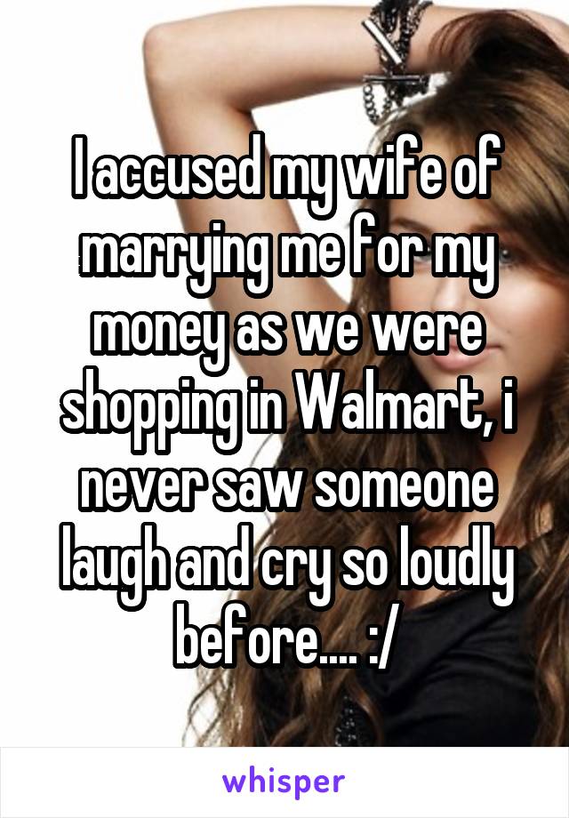 I accused my wife of marrying me for my money as we were shopping in Walmart, i never saw someone laugh and cry so loudly before.... :/