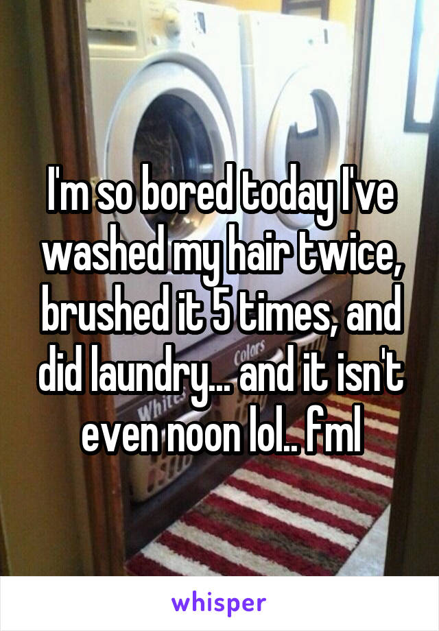 I'm so bored today I've washed my hair twice, brushed it 5 times, and did laundry... and it isn't even noon lol.. fml