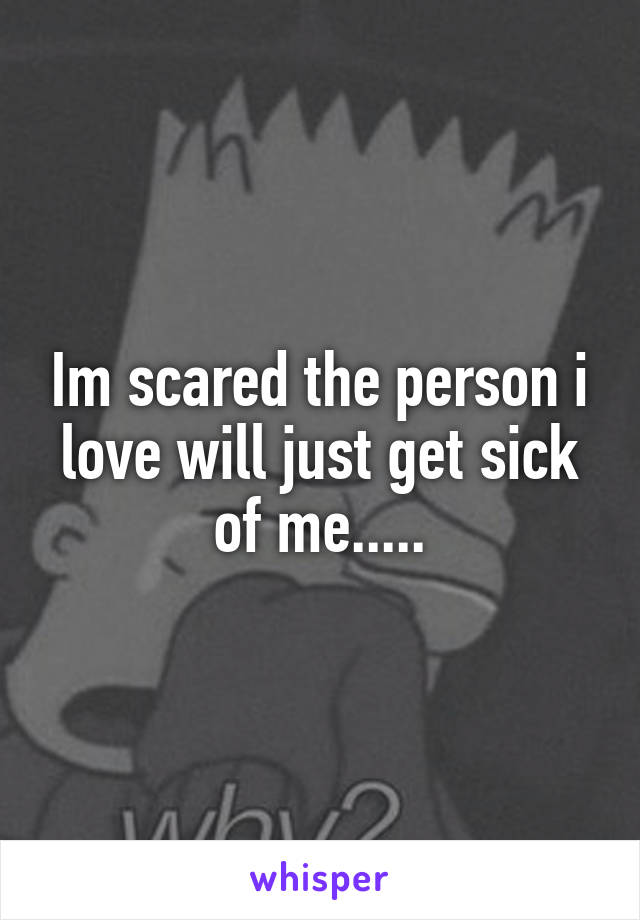 Im scared the person i love will just get sick of me.....
