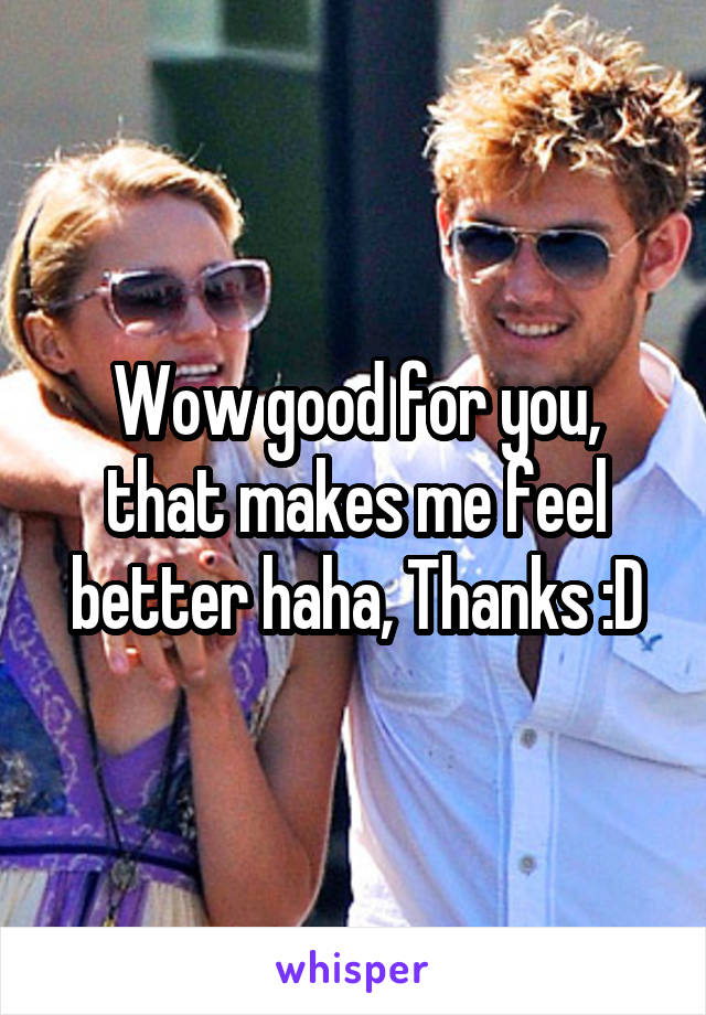 Wow good for you, that makes me feel better haha, Thanks :D