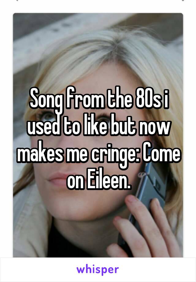 Song from the 80s i used to like but now makes me cringe: Come on Eileen.